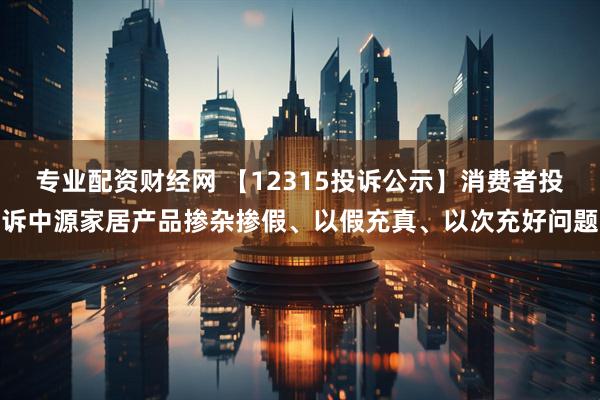 专业配资财经网 【12315投诉公示】消费者投诉中源家居产品掺杂掺假、以假充真、以次充好问题