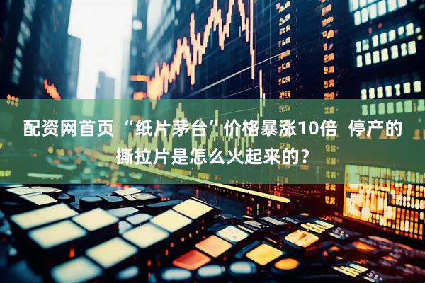 配资网首页 “纸片茅台”价格暴涨10倍  停产的撕拉片是怎么火起来的？