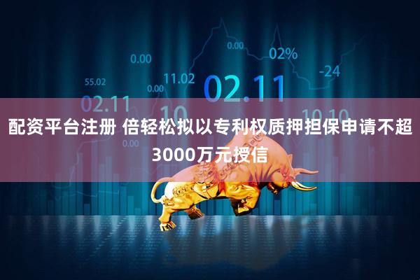 配资平台注册 倍轻松拟以专利权质押担保申请不超3000万元授信