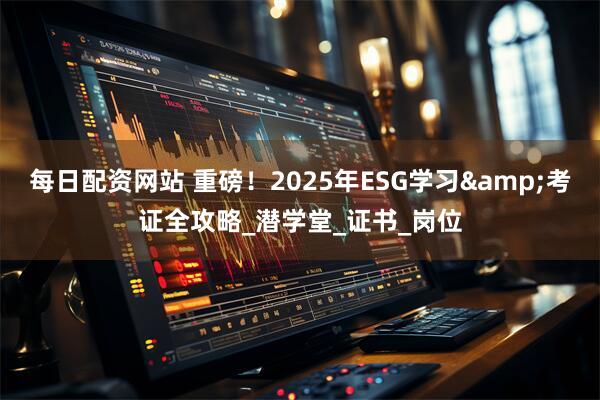 每日配资网站 重磅！2025年ESG学习&考证全攻略_潜学堂_证书_岗位