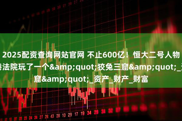 2025配资查询网站官网 不止600亿！恒大二号人物夏海钧，给香港法院玩了一个&quot;狡兔三窟&quot;_资产_财产_财富
