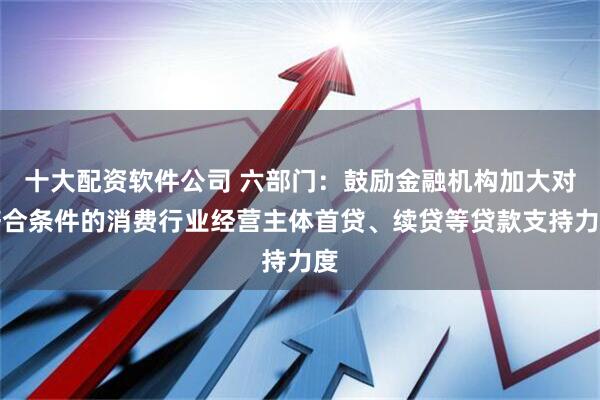 十大配资软件公司 六部门：鼓励金融机构加大对符合条件的消费行业经营主体首贷、续贷等贷款支持力度
