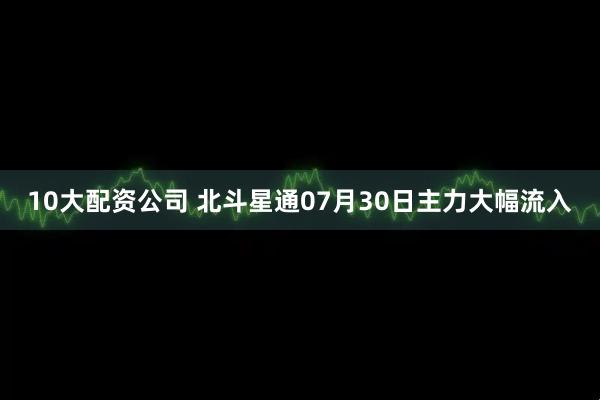 10大配资公司 北斗星通07月30日主力大幅流入