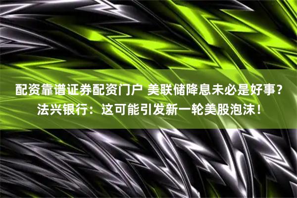 配资靠谱证券配资门户 美联储降息未必是好事？法兴银行：这可能引发新一轮美股泡沫！