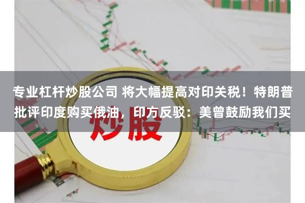 专业杠杆炒股公司 将大幅提高对印关税！特朗普批评印度购买俄油，印方反驳：美曾鼓励我们买