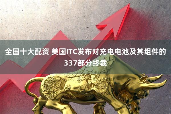全国十大配资 美国ITC发布对充电电池及其组件的337部分终裁
