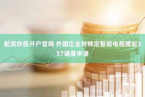 配资炒股开户官网 外国企业对特定智能电视提起337调查申请