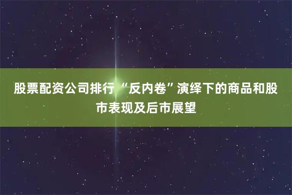 股票配资公司排行 “反内卷”演绎下的商品和股市表现及后市展望