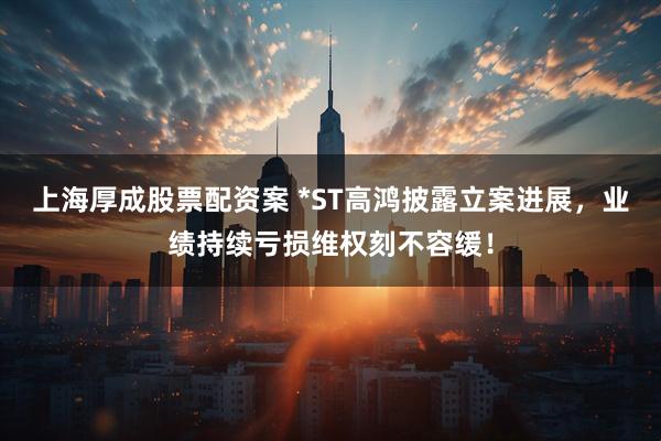 上海厚成股票配资案 *ST高鸿披露立案进展，业绩持续亏损维权刻不容缓！