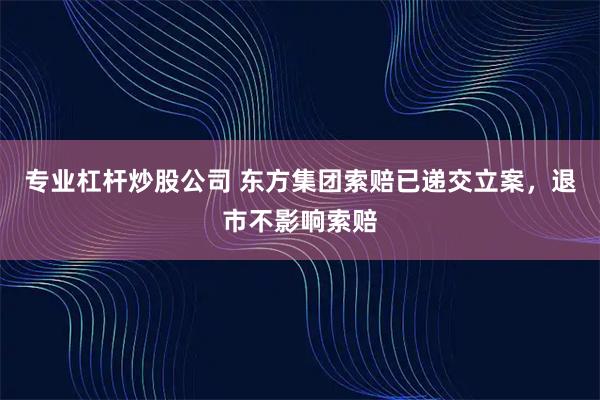 专业杠杆炒股公司 东方集团索赔已递交立案，退市不影响索赔