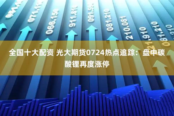 全国十大配资 光大期货0724热点追踪：盘中碳酸锂再度涨停