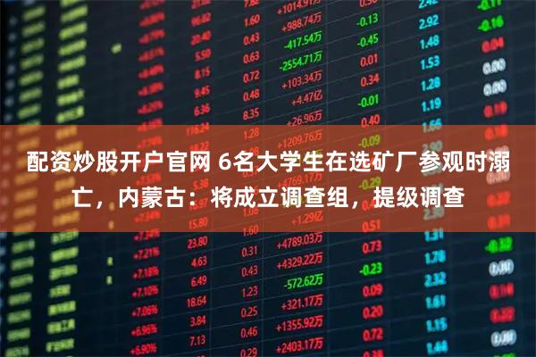 配资炒股开户官网 6名大学生在选矿厂参观时溺亡，内蒙古：将成立调查组，提级调查