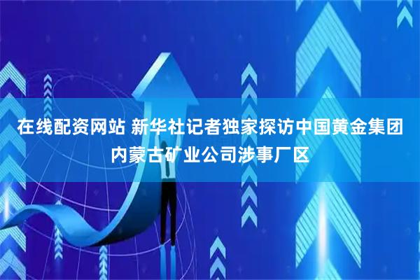 在线配资网站 新华社记者独家探访中国黄金集团内蒙古矿业公司涉事厂区