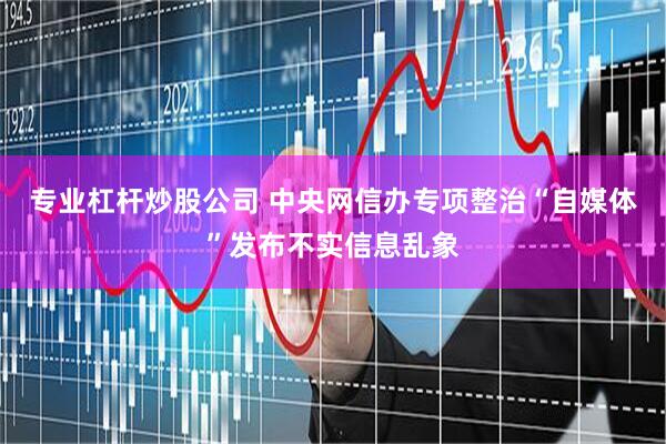 专业杠杆炒股公司 中央网信办专项整治“自媒体”发布不实信息乱象