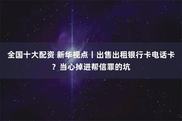 全国十大配资 新华视点丨出售出租银行卡电话卡？当心掉进帮信罪的坑