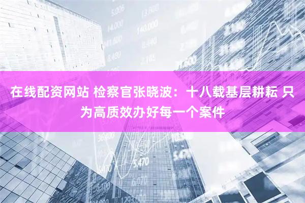 在线配资网站 检察官张晓波：十八载基层耕耘 只为高质效办好每一个案件